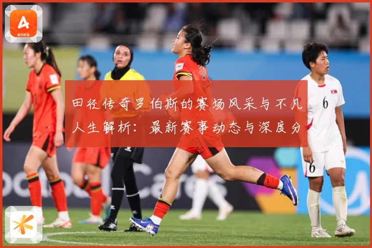 田径传奇罗伯斯的赛场风采与不凡人生解析：最新赛事动态与深度分析