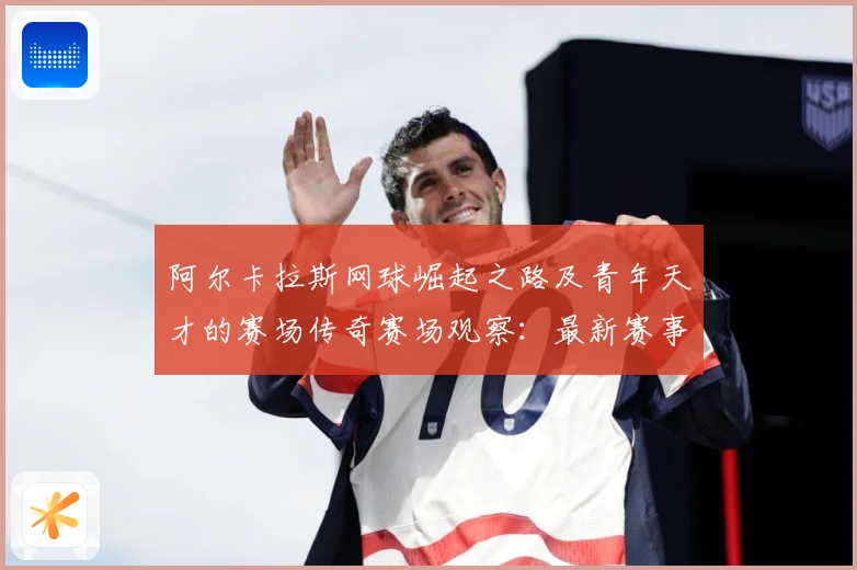 阿尔卡拉斯网球崛起之路及青年天才的赛场传奇赛场观察：最新赛事动态与深度分析