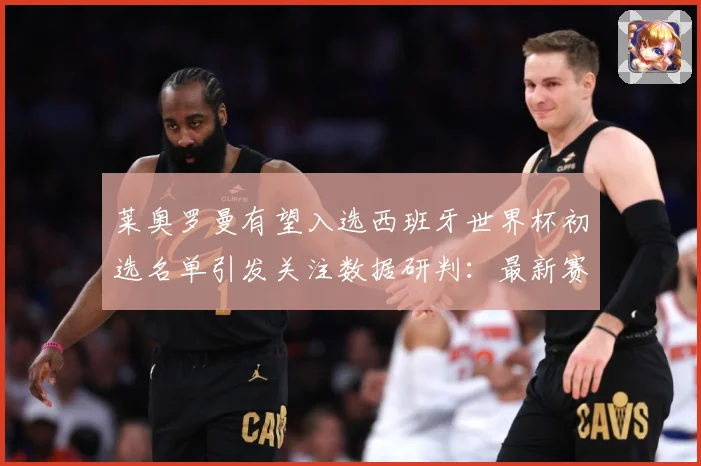 莱奥罗曼有望入选西班牙世界杯初选名单引发关注数据研判：最新赛事动态与深度分析