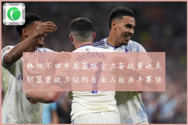 韩旭不回中国篮球全力备战重返美职篮曾效力纽约自由人经历丰赛场复盘：最新赛事动态与深度分析