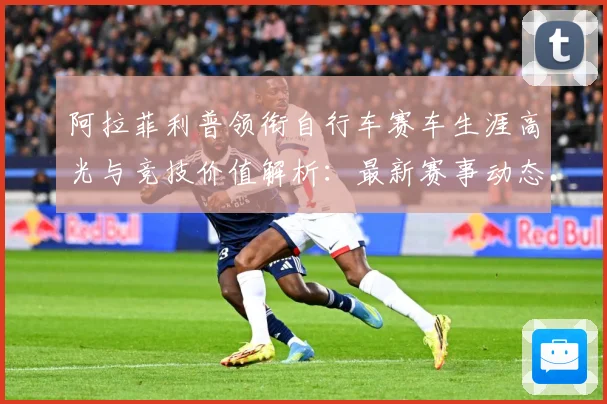 阿拉菲利普领衔自行车赛车生涯高光与竞技价值解析：最新赛事动态与深度分析
