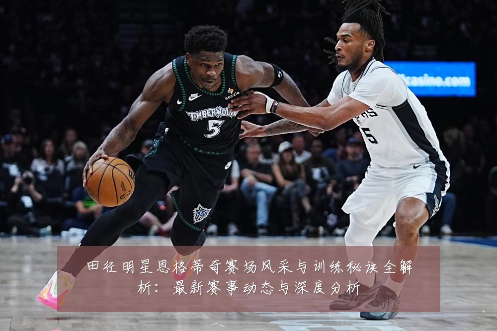 田径明星恩格蒂奇赛场风采与训练秘诀全解析:最新赛事动态与深度分析