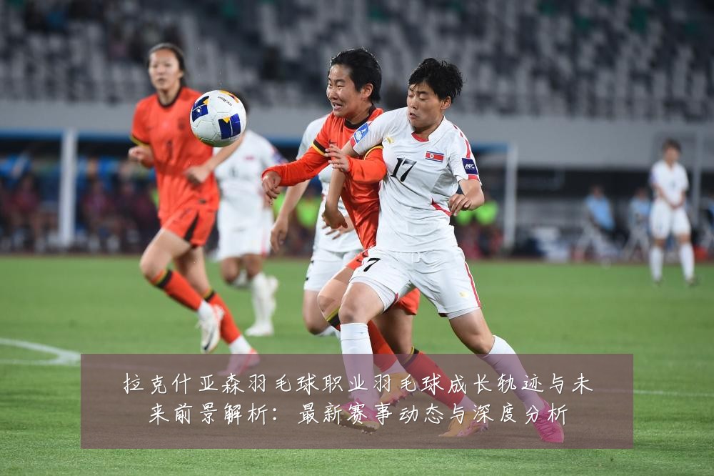 拉克什亚森羽毛球职业羽毛球成长轨迹与未来前景解析：最新赛事动态与深度分析