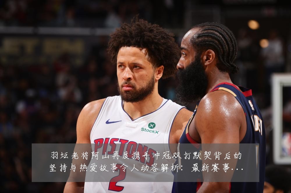 羽坛老将阿山再度携手冲冠双打默契背后的坚持与热爱故事令人动容解析:最新赛事动态与深度分析
